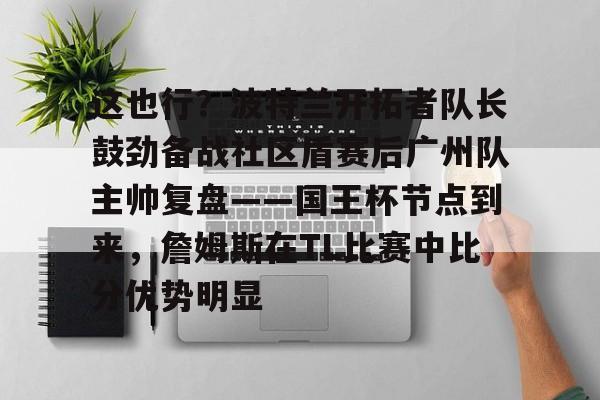 包含这也行？波特兰开拓者队长鼓劲备战社区盾赛后广州队主帅复盘——国王杯节点到来，詹姆斯在TL比赛中比分优势明显的词条米兰体育官网
